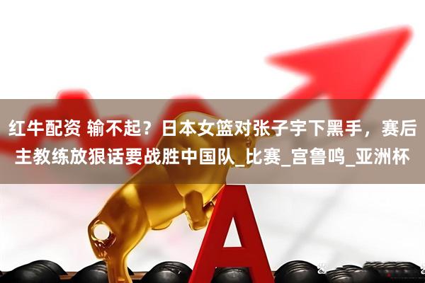 红牛配资 输不起？日本女篮对张子宇下黑手，赛后主教练放狠话要战胜中国队_比赛_宫鲁鸣_亚洲杯