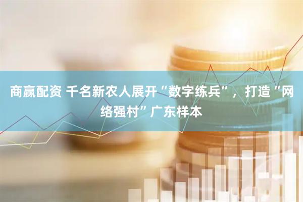 商赢配资 千名新农人展开“数字练兵”，打造“网络强村”广东样本