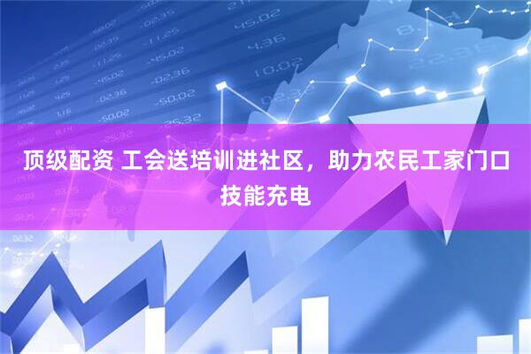 顶级配资 工会送培训进社区，助力农民工家门口技能充电