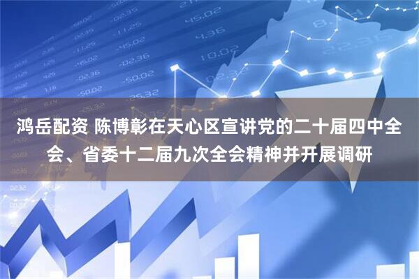 鸿岳配资 陈博彰在天心区宣讲党的二十届四中全会、省委十二届九次全会精神并开展调研