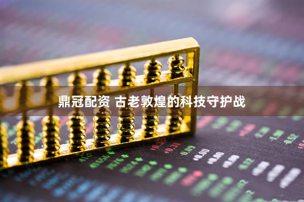 鼎冠配资 古老敦煌的科技守护战