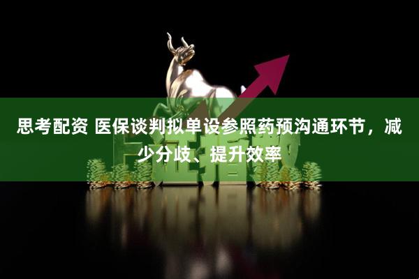 思考配资 医保谈判拟单设参照药预沟通环节，减少分歧、提升效率