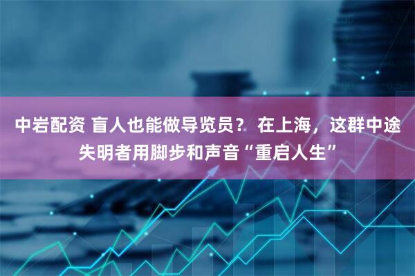 中岩配资 盲人也能做导览员？ 在上海，这群中途失明者用脚步和声音“重启人生”