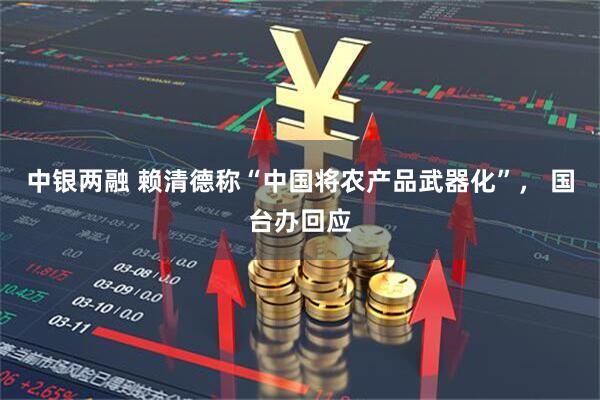 中银两融 赖清德称“中国将农产品武器化”， 国台办回应